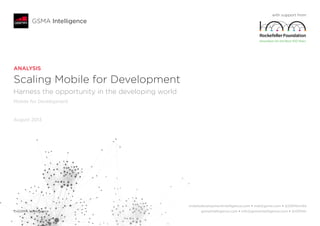 ANALYSIS
Scaling Mobile for Development
Harness the opportunity in the developing world
Mobile for Development
August 2013
with support from
GSMA Intelligence
 mobiledevelopmentintelligence.com • mdi@gsma.com • @GSMAm4d
© GSMA Intelligence	 gsmaintelligence.com • info@gsmaintelligence.com • @GSMAi
 