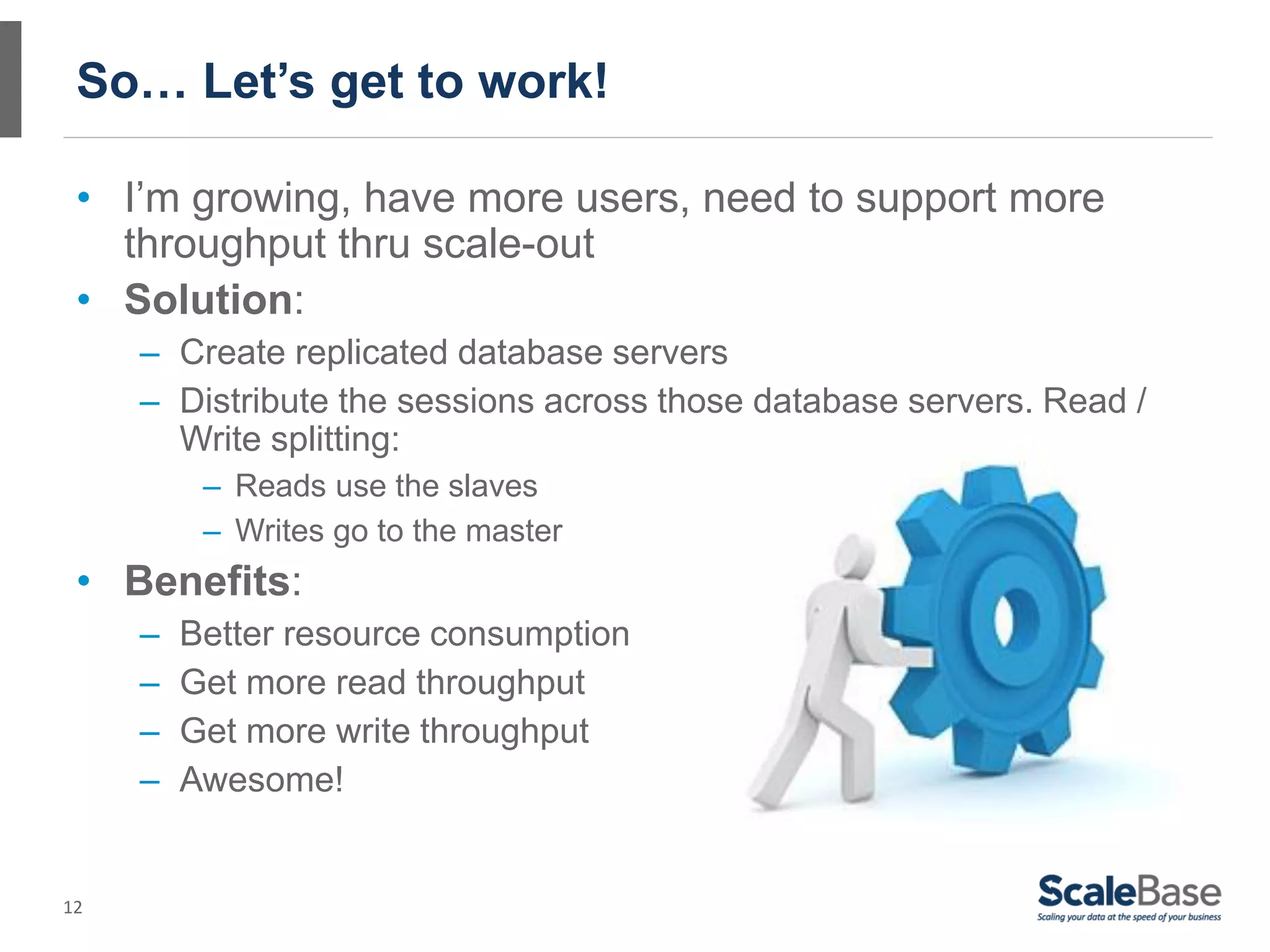 So… Let’s get to work!

 • I’m growing, have more users, need to support more
   throughput thru scale-out
 • Solution:
     – Create replicated database servers
     – Distribute the sessions across those database servers. Read /
       Write splitting:
          – Reads use the slaves
          – Writes go to the master
 • Benefits:
     –   Better resource consumption
     –   Get more read throughput
     –   Get more write throughput
     –   Awesome!


12
 