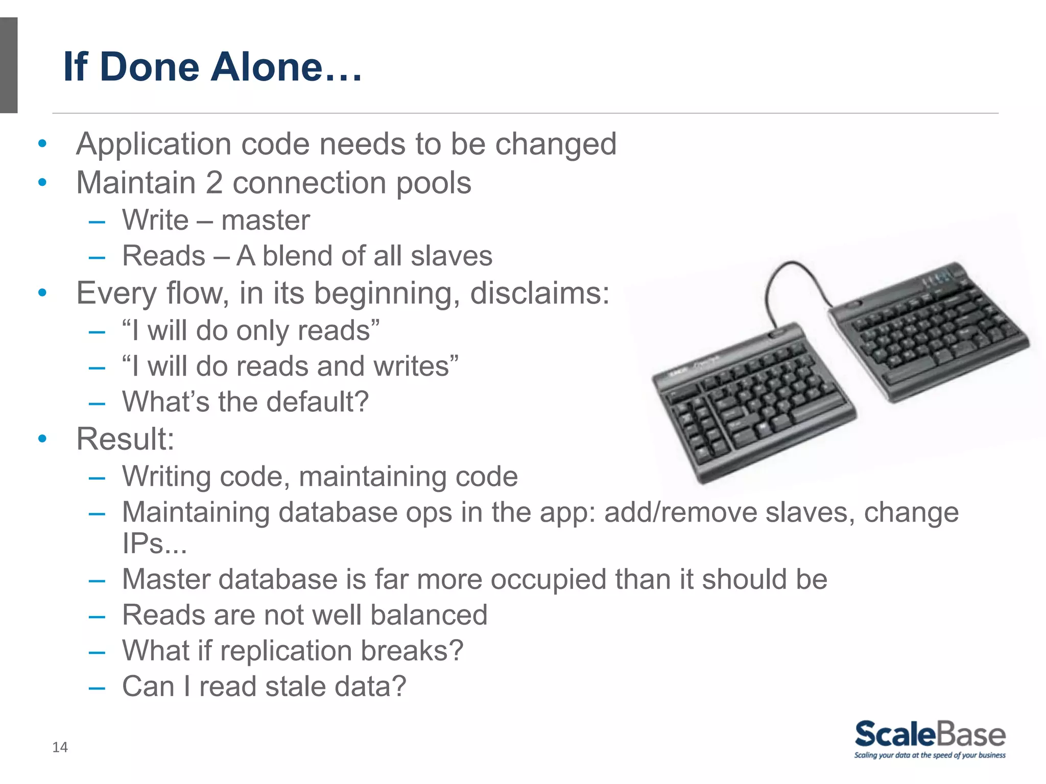 If Done Alone…
• Application code needs to be changed
• Maintain 2 connection pools
      – Write – master
      – Reads – A blend of all slaves
• Every flow, in its beginning, disclaims:
      – “I will do only reads”
      – “I will do reads and writes”
      – What’s the default?
• Result:
      – Writing code, maintaining code
      – Maintaining database ops in the app: add/remove slaves, change
        IPs...
      – Master database is far more occupied than it should be
      – Reads are not well balanced
      – What if replication breaks?
      – Can I read stale data?
 14
 