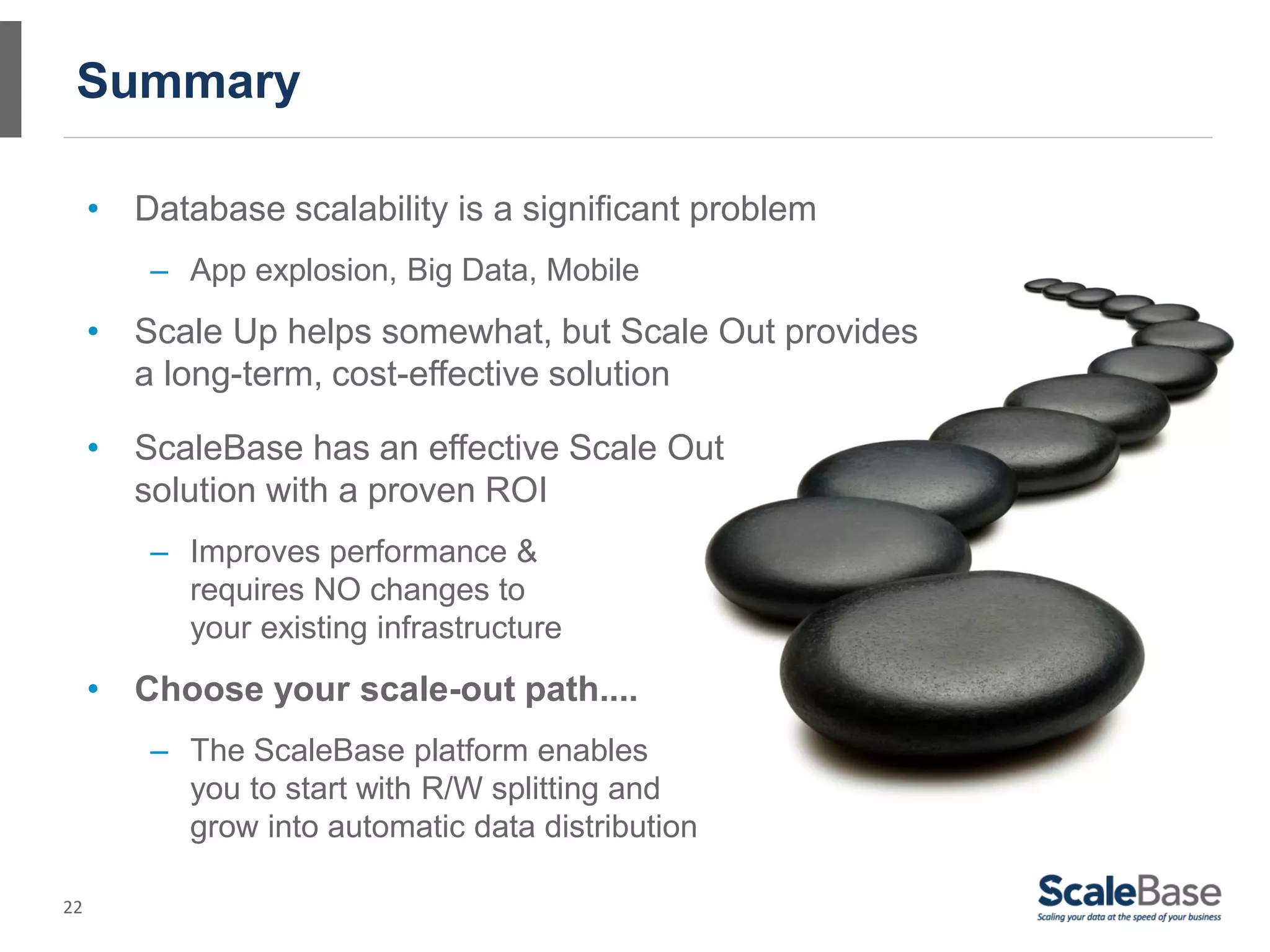 Summary

     • Database scalability is a significant problem
         – App explosion, Big Data, Mobile
     • Scale Up helps somewhat, but Scale Out provides
       a long-term, cost-effective solution

     • ScaleBase has an effective Scale Out
       solution with a proven ROI
         – Improves performance &
           requires NO changes to
           your existing infrastructure
     • Choose your scale-out path....
         – The ScaleBase platform enables
           you to start with R/W splitting and
           grow into automatic data distribution

22
 