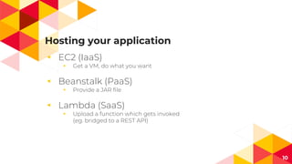Hosting your application
◂ EC2 (IaaS)
◂ Get a VM, do what you want
◂ Beanstalk (PaaS)
◂ Provide a JAR file
◂ Lambda (SaaS)
◂ Upload a function which gets invoked
(eg. bridged to a REST API)
10
 