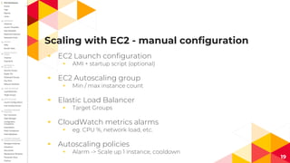 Scaling with EC2 - manual configuration
◂ EC2 Launch configuration
◂ AMI + startup script (optional)
◂ EC2 Autoscaling group
◂ Min / max instance count
◂ Elastic Load Balancer
◂ Target Groups
◂ CloudWatch metrics alarms
◂ eg. CPU %, network load, etc.
◂ Autoscaling policies
◂ Alarm -> Scale up 1 instance, cooldown
19
 