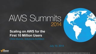 © 2014 Amazon.com, Inc. and its affiliates. All rights reserved. May not be copied, modified, or distributed in whole or in part without the express consent of Amazon.com, Inc.
Scaling on AWS for the
First 10 Million Users
Chris Munns, Solutions Architect
July 10, 2014
 