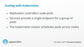 Scaling with Kubernetes
● Replication controllers scale pods
● Services provide a single endpoint for a group of
pods
● The Kubernetes master schedules pods across nodes
 