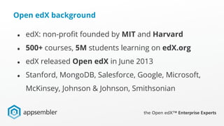 Open edX background
● edX: non-profit founded by MIT and Harvard
● 500+ courses, 5M students learning on edX.org
● edX released Open edX in June 2013
● Stanford, MongoDB, Salesforce, Google, Microsoft,
McKinsey, Johnson & Johnson, Smithsonian
 