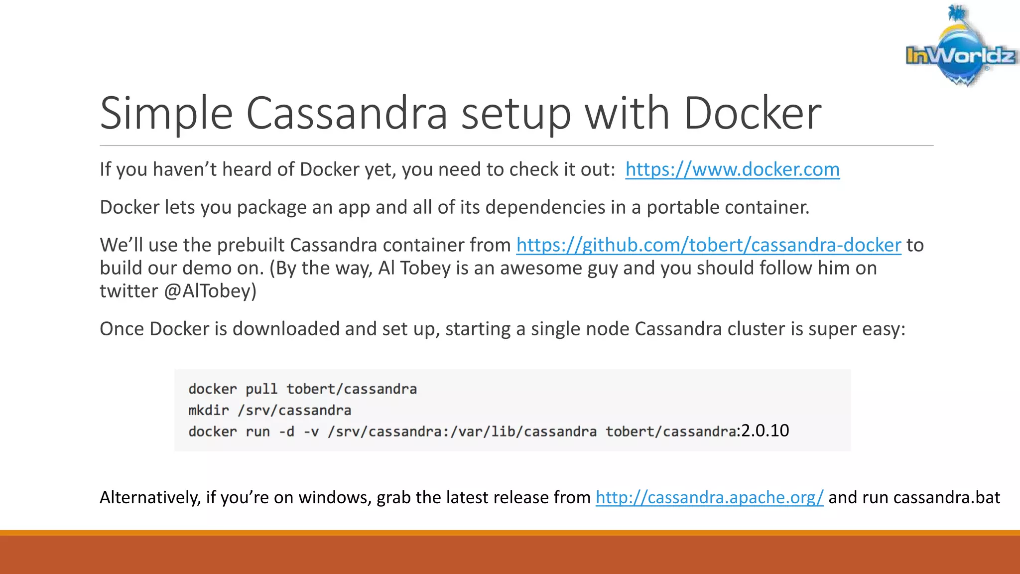 Simple Cassandra setup with Docker 
If you haven’t heard of Docker yet, you need to check it out: https://www.docker.com 
Docker lets you package an app and all of its dependencies in a portable container. 
We’ll use the prebuilt Cassandra container from https://github.com/tobert/cassandra-docker to 
build our demo on. (By the way, Al Tobey is an awesome guy and you should follow him on 
twitter @AlTobey) 
Once Docker is downloaded and set up, starting a single node Cassandra cluster is super easy: 
:2.0.10 
Alternatively, if you’re on windows, grab the latest release from http://cassandra.apache.org/ and run cassandra.bat 
 