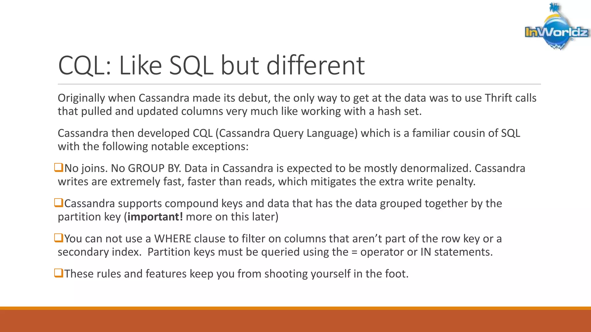 CQL: Like SQL but different 
Originally when Cassandra made its debut, the only way to get at the data was to use Thrift calls 
that pulled and updated columns very much like working with a hash set. 
Cassandra then developed CQL (Cassandra Query Language) which is a familiar cousin of SQL 
with the following notable exceptions: 
No joins. No GROUP BY. Data in Cassandra is expected to be mostly denormalized. Cassandra 
writes are extremely fast, faster than reads, which mitigates the extra write penalty. 
Cassandra supports compound keys and data that has the data grouped together by the 
partition key (important! more on this later) 
You can not use a WHERE clause to filter on columns that aren’t part of the row key or a 
secondary index. Partition keys must be queried using the = operator or IN statements. 
These rules and features keep you from shooting yourself in the foot. 
 