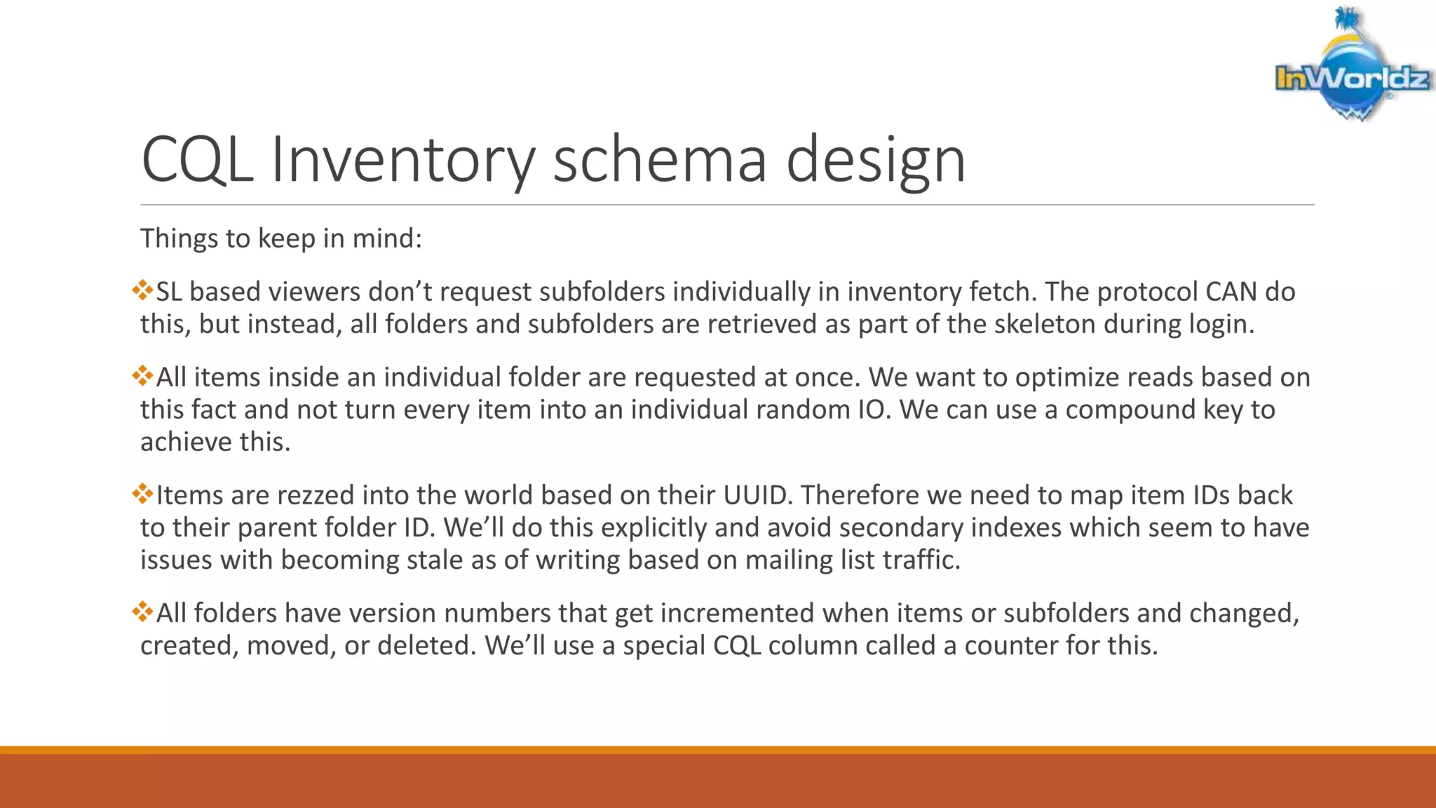 CQL Inventory schema design 
Things to keep in mind: 
SL based viewers don’t request subfolders individually in inventory fetch. The protocol CAN do 
this, but instead, all folders and subfolders are retrieved as part of the skeleton during login. 
All items inside an individual folder are requested at once. We want to optimize reads based on 
this fact and not turn every item into an individual random IO. We can use a compound key to 
achieve this. 
Items are rezzed into the world based on their UUID. Therefore we need to map item IDs back 
to their parent folder ID. We’ll do this explicitly and avoid secondary indexes which seem to have 
issues with becoming stale as of writing based on mailing list traffic. 
All folders have version numbers that get incremented when items or subfolders and changed, 
created, moved, or deleted. We’ll use a special CQL column called a counter for this. 
 