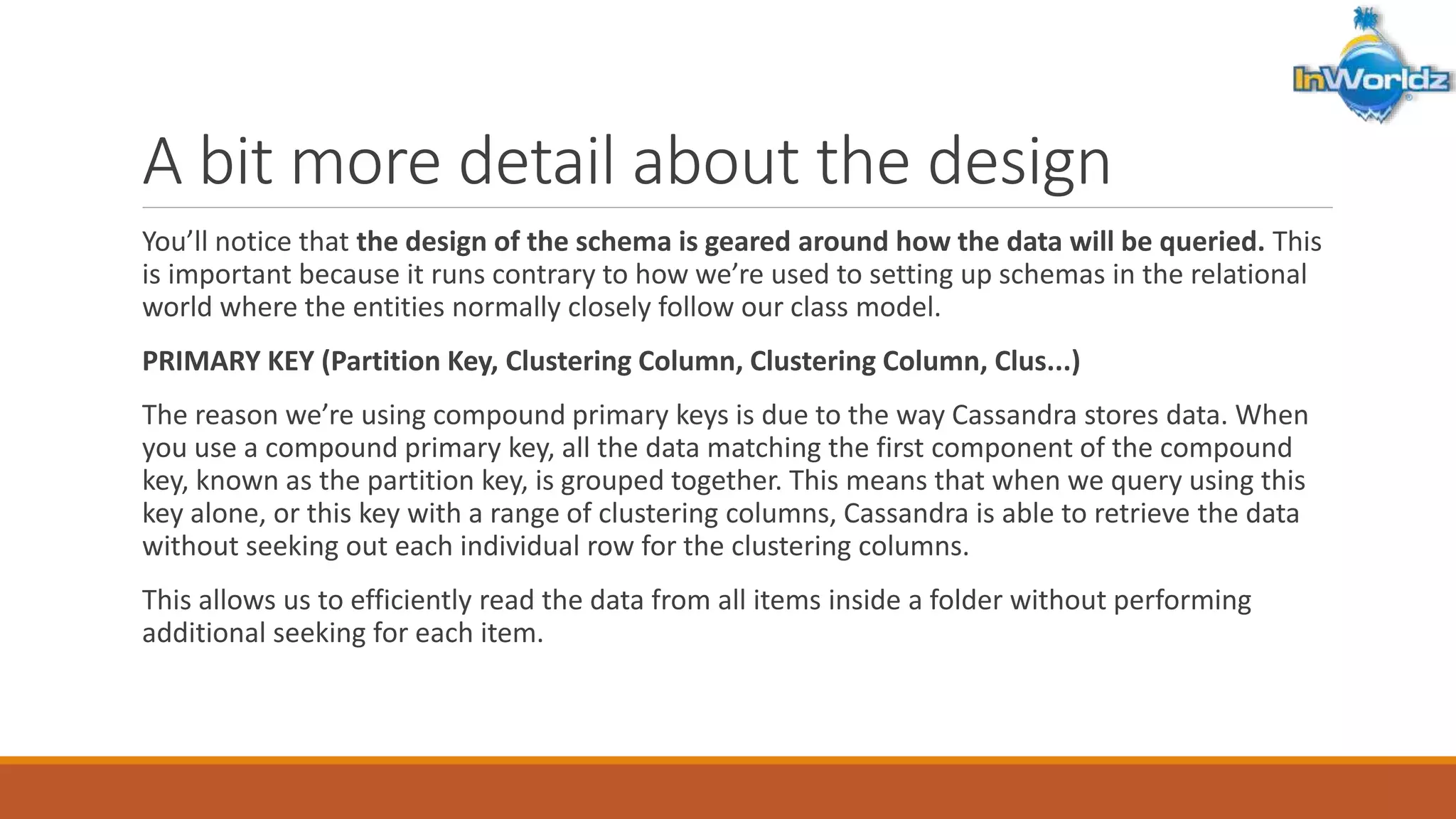 A bit more detail about the design 
You’ll notice that the design of the schema is geared around how the data will be queried. This 
is important because it runs contrary to how we’re used to setting up schemas in the relational 
world where the entities normally closely follow our class model. 
PRIMARY KEY (Partition Key, Clustering Column, Clustering Column, Clus...) 
The reason we’re using compound primary keys is due to the way Cassandra stores data. When 
you use a compound primary key, all the data matching the first component of the compound 
key, known as the partition key, is grouped together. This means that when we query using this 
key alone, or this key with a range of clustering columns, Cassandra is able to retrieve the data 
without seeking out each individual row for the clustering columns. 
This allows us to efficiently read the data from all items inside a folder without performing 
additional seeking for each item. 
 