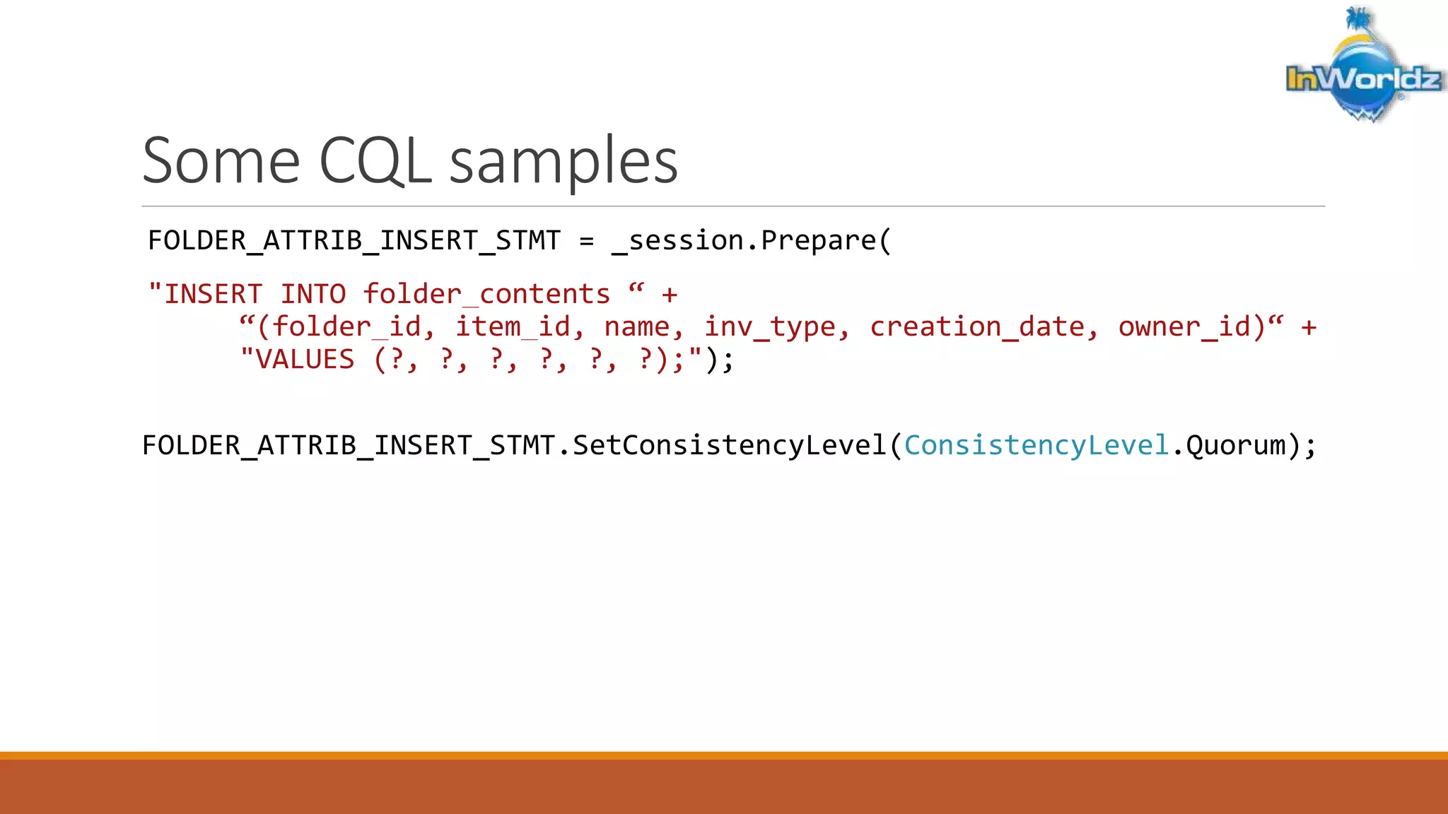 Some CQL samples 
FOLDER_ATTRIB_INSERT_STMT = _session.Prepare( 
"INSERT INTO folder_contents “ + 
“(folder_id, item_id, name, inv_type, creation_date, owner_id)“ + 
"VALUES (?, ?, ?, ?, ?, ?);"); 
FOLDER_ATTRIB_INSERT_STMT.SetConsistencyLevel(ConsistencyLevel.Quorum); 
 