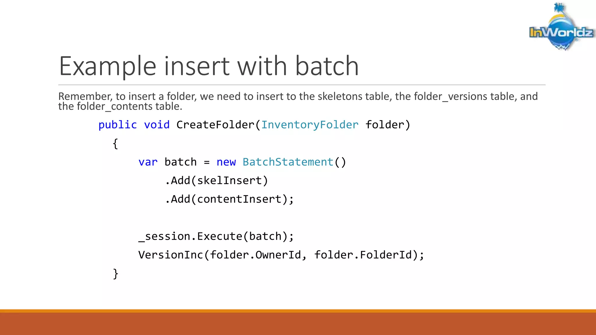 Example insert with batch 
Remember, to insert a folder, we need to insert to the skeletons table, the folder_versions table, and 
the folder_contents table. 
public void CreateFolder(InventoryFolder folder) 
{ 
var batch = new BatchStatement() 
.Add(skelInsert) 
.Add(contentInsert); 
_session.Execute(batch); 
VersionInc(folder.OwnerId, folder.FolderId); 
} 
 