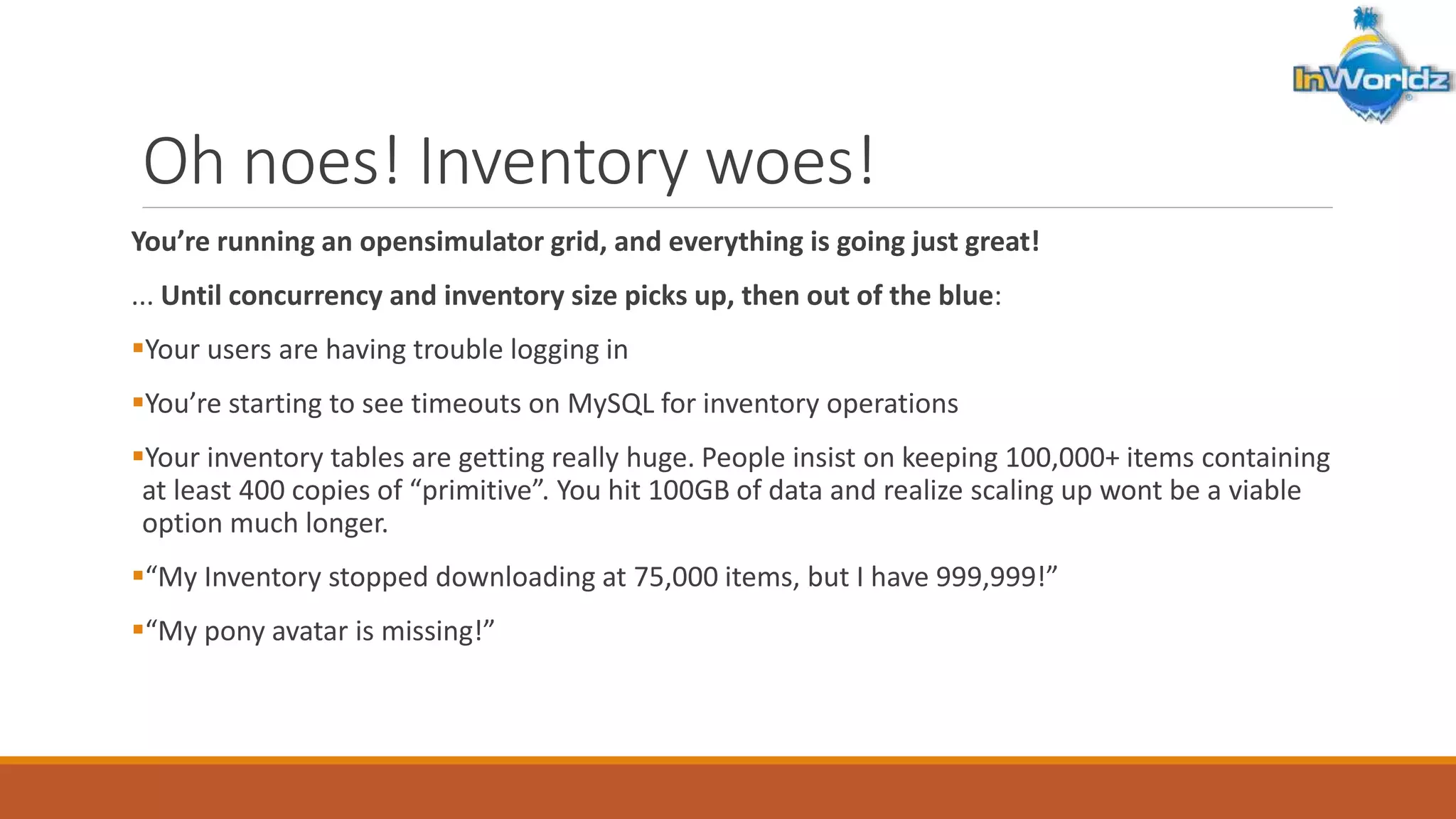 Oh noes! Inventory woes! 
You’re running an opensimulator grid, and everything is going just great! 
... Until concurrency and inventory size picks up, then out of the blue: 
Your users are having trouble logging in 
You’re starting to see timeouts on MySQL for inventory operations 
Your inventory tables are getting really huge. People insist on keeping 100,000+ items containing 
at least 400 copies of “primitive”. You hit 100GB of data and realize scaling up wont be a viable 
option much longer. 
“My Inventory stopped downloading at 75,000 items, but I have 999,999!” 
“My pony avatar is missing!” 
 