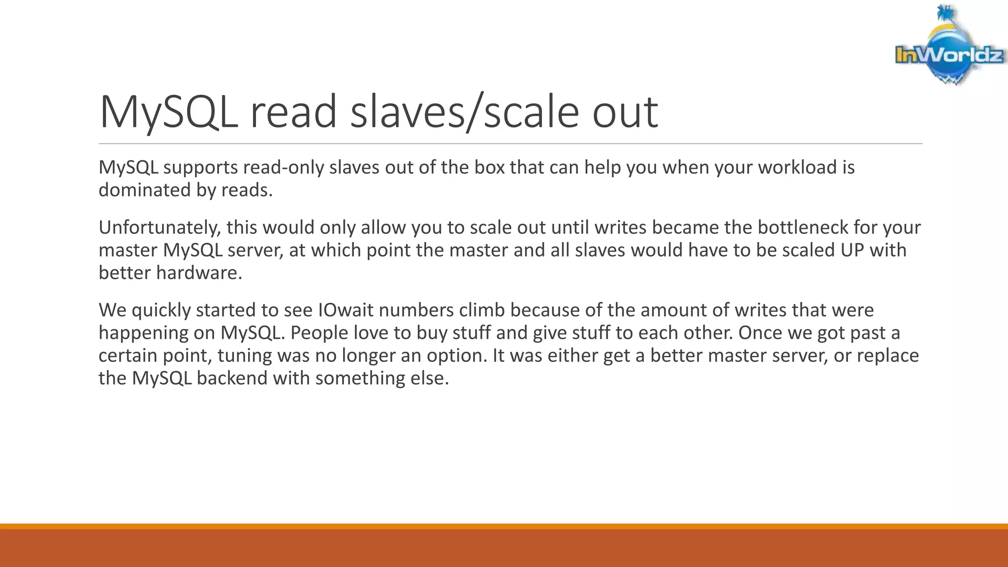 MySQL read slaves/scale out 
MySQL supports read-only slaves out of the box that can help you when your workload is 
dominated by reads. 
Unfortunately, this would only allow you to scale out until writes became the bottleneck for your 
master MySQL server, at which point the master and all slaves would have to be scaled UP with 
better hardware. 
We quickly started to see IOwait numbers climb because of the amount of writes that were 
happening on MySQL. People love to buy stuff and give stuff to each other. Once we got past a 
certain point, tuning was no longer an option. It was either get a better master server, or replace 
the MySQL backend with something else. 
 