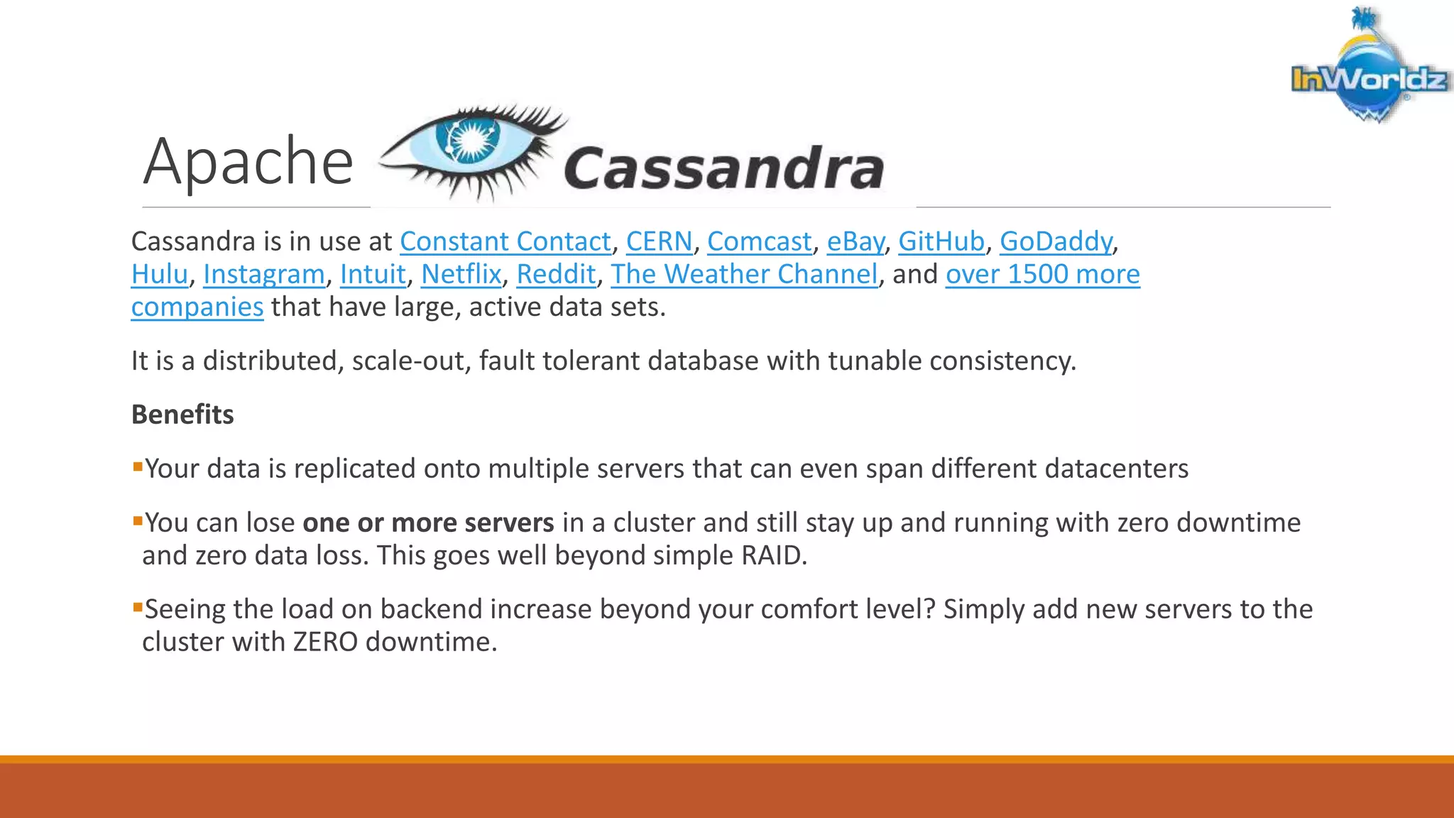 Apache Cassandra 
Cassandra is in use at Constant Contact, CERN, Comcast, eBay, GitHub, GoDaddy, 
Hulu, Instagram, Intuit, Netflix, Reddit, The Weather Channel, and over 1500 more 
companies that have large, active data sets. 
It is a distributed, scale-out, fault tolerant database with tunable consistency. 
Benefits 
Your data is replicated onto multiple servers that can even span different datacenters 
You can lose one or more servers in a cluster and still stay up and running with zero downtime 
and zero data loss. This goes well beyond simple RAID. 
Seeing the load on backend increase beyond your comfort level? Simply add new servers to the 
cluster with ZERO downtime. 
 