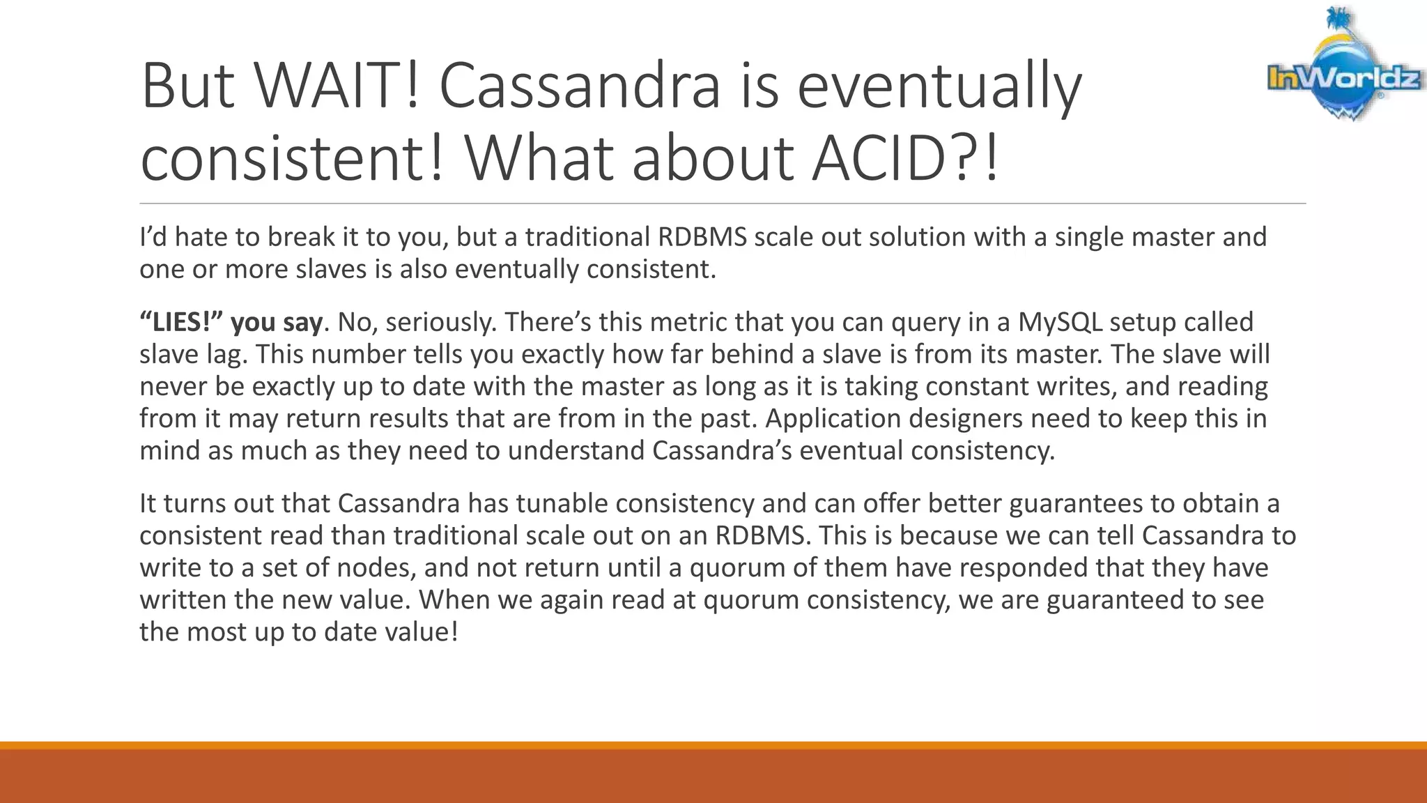 But WAIT! Cassandra is eventually 
consistent! What about ACID?! 
I’d hate to break it to you, but a traditional RDBMS scale out solution with a single master and 
one or more slaves is also eventually consistent. 
“LIES!” you say. No, seriously. There’s this metric that you can query in a MySQL setup called 
slave lag. This number tells you exactly how far behind a slave is from its master. The slave will 
never be exactly up to date with the master as long as it is taking constant writes, and reading 
from it may return results that are from in the past. Application designers need to keep this in 
mind as much as they need to understand Cassandra’s eventual consistency. 
It turns out that Cassandra has tunable consistency and can offer better guarantees to obtain a 
consistent read than traditional scale out on an RDBMS. This is because we can tell Cassandra to 
write to a set of nodes, and not return until a quorum of them have responded that they have 
written the new value. When we again read at quorum consistency, we are guaranteed to see 
the most up to date value! 
 