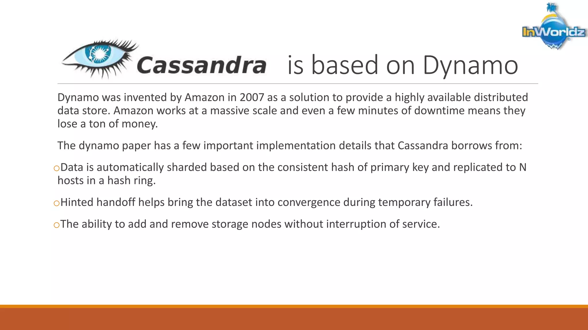 I is based on Dynamo 
Dynamo was invented by Amazon in 2007 as a solution to provide a highly available distributed 
data store. Amazon works at a massive scale and even a few minutes of downtime means they 
lose a ton of money. 
The dynamo paper has a few important implementation details that Cassandra borrows from: 
oData is automatically sharded based on the consistent hash of primary key and replicated to N 
hosts in a hash ring. 
oHinted handoff helps bring the dataset into convergence during temporary failures. 
oThe ability to add and remove storage nodes without interruption of service. 
 