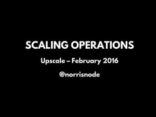 SCALING OPERATIONS
Upscale – February 2016
@norrisnode
 