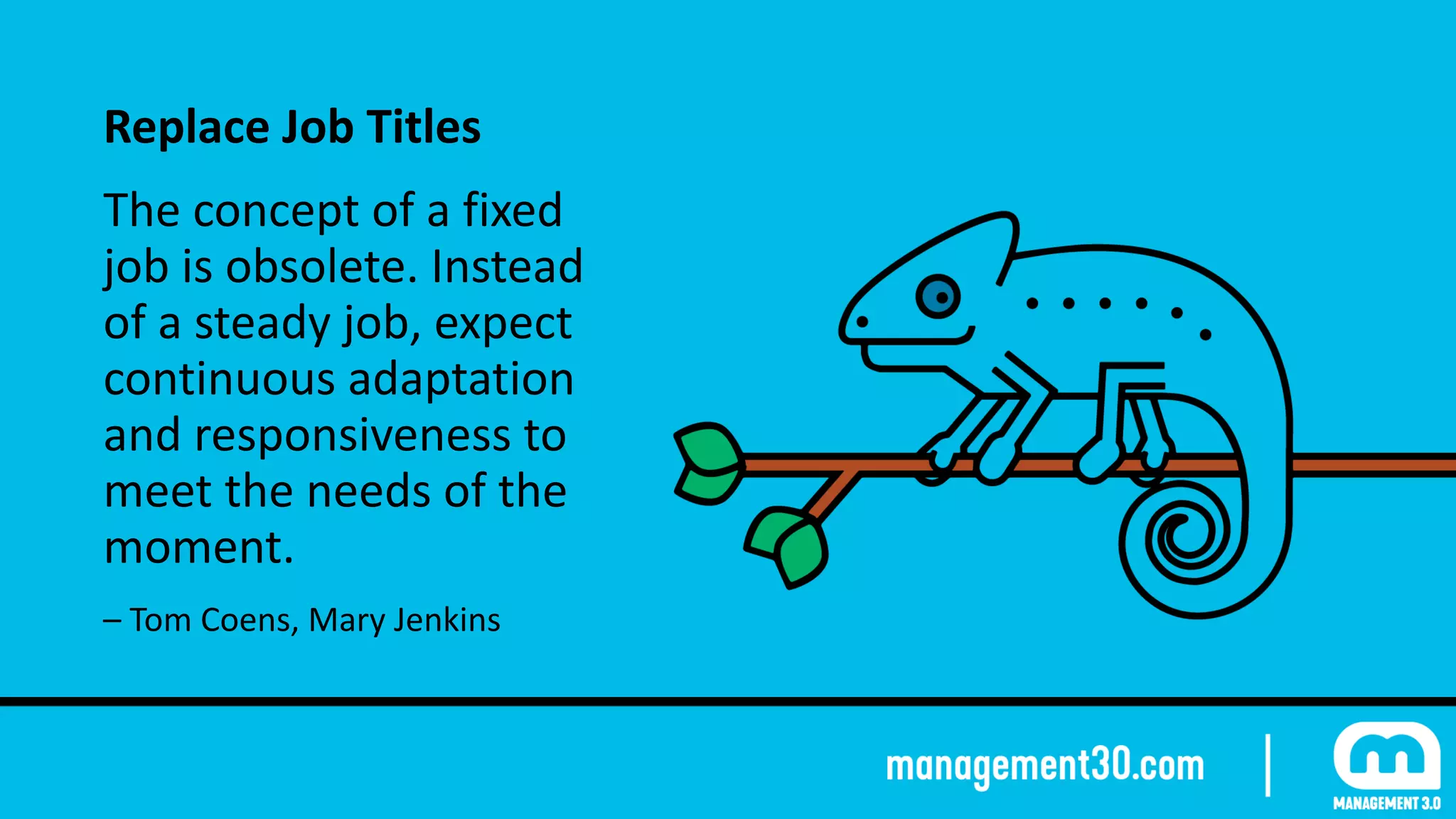Replace	Job	Titles	
The	concept	of	a	fixed	
job	is	obsolete.	Instead	
of	a	steady	job,	expect	
continuous	adaptation	
and	responsiveness	to	
meet	the	needs	of	the	
moment.	
–	Tom	Coens,	Mary	Jenkins
 