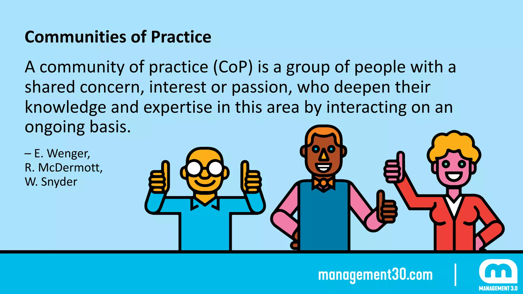 Communities	of	Practice	
A	community	of	practice	(CoP)	is	a	group	of	people	with	a	
shared	concern,	interest	or	passion,	who	deepen	their	
knowledge	and	expertise	in	this	area	by	interacting	on	an	
ongoing	basis.	
–	E.	Wenger,	 
R.	McDermott,	 
W.	Snyder
 