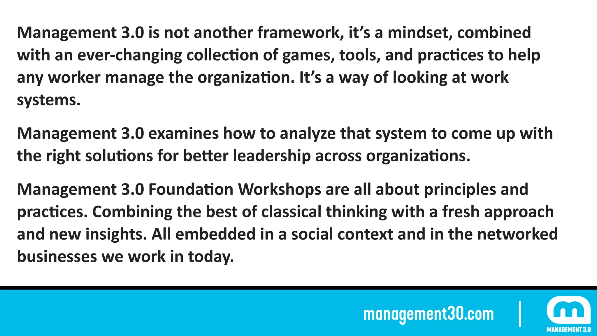 Management	3.0	is	not	another	framework,	it’s	a	mindset,	combined	
with	an	ever-changing	collecFon	of	games,	tools,	and	pracFces	to	help	
any	worker	manage	the	organizaFon.	It’s	a	way	of	looking	at	work	
systems.	
Management	3.0	examines	how	to	analyze	that	system	to	come	up	with	
the	right	soluFons	for	beZer	leadership	across	organizaFons.	
Management	3.0	FoundaFon	Workshops	are	all	about	principles	and	
pracFces.	Combining	the	best	of	classical	thinking	with	a	fresh	approach	
and	new	insights.	All	embedded	in	a	social	context	and	in	the	networked	
businesses	we	work	in	today.
 