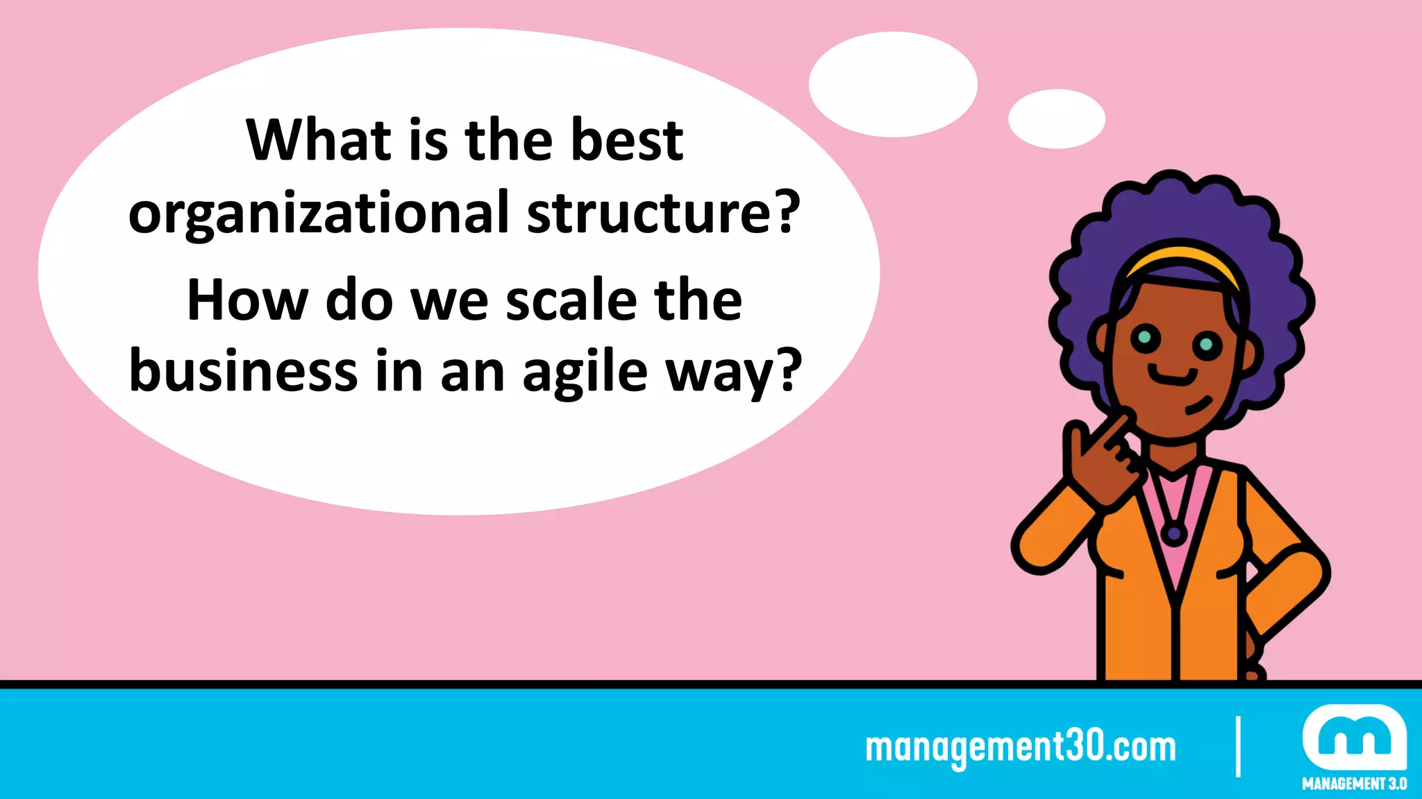 What	is	the	best	
organizational	structure?	
How	do	we	scale	the	
business	in	an	agile	way?
 