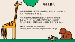 知識労働は特化（専門化）を必要とするが、イノベーションは	
汎化（一般化）を必要とする。	
特化の経済は、機能分業を最も一般的にしています。	
	しかし、イノベーションはこれまでになかったことを	
私たちに要求し、革新は機能的組織と両立できません。	
–	Peter	F.	Drucker,	Management		
–	Burton,	Obel,	DeSanctis,	Organizational	Design	
汎化と特化	
 