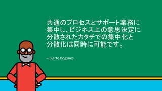 共通のプロセスとサポート業務に	
集中し、ビジネス上の意思決定に	
分散されたカタチでの集中化と	
分散化は同時に可能です。	
	
–	Bjarte	Bogsnes	
 
