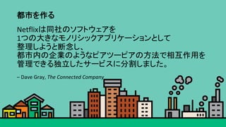 都市を作る	
Netflixは同社のソフトウェアを	
1つの大きなモノリシックアプリケーションとして	
整理しようと断念し、	
都市内の企業のようなピアツーピアの方法で相互作用を	
管理できる独立したサービスに分割しました。	
–	Dave	Gray,	The	Connected	Company	
 