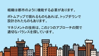 5	
組織は都市のように機能する必要があります。 	
ボトムアップで現れるものもあれば、トップダウンで	
設計されたものもあります。	
マネジメントの技術は、この2つのアプローチの間で	
適切なバランスを探しています。	
 