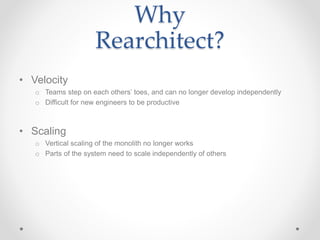 Why
Rearchitect?
• Velocity
o Teams step on each others’ toes, and can no longer develop independently
o Difficult for new engineers to be productive
• Scaling
o Vertical scaling of the monolith no longer works
o Parts of the system need to scale independently of others
 