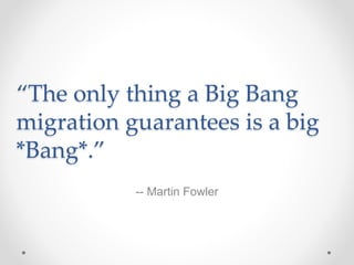 “The only thing a Big Bang
migration guarantees is a big
*Bang*.”
-- Martin Fowler
 