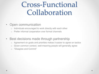 Cross-Functional
Collaboration
• Open communication
o Individuals encouraged to work directly with each other
o Prefer informal cooperation over formal channels
• Best decisions made through partnership
o Agreement on goals and priorities makes it easier to agree on tactics
o Given common context, well-meaning people will generally agree
o “Disagree and Commit”
 