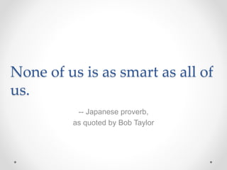 None of us is as smart as all of
us.
-- Japanese proverb,
as quoted by Bob Taylor
 