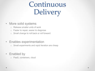 Continuous
Delivery
• More solid systems
o Release smaller units of work
o Faster to repair, easier to diagnose
o Small change to roll back or roll forward
• Enables experimentation
o Small experiments and rapid iteration are cheap
• Enabled by
o PaaS, containers, cloud
 
