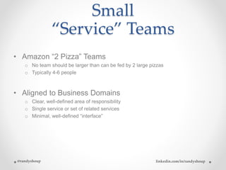 Small
“Service” Teams
• Amazon “2 Pizza” Teams
o No team should be larger than can be fed by 2 large pizzas
o Typically 4-6 people
• Aligned to Business Domains
o Clear, well-defined area of responsibility
o Single service or set of related services
o Minimal, well-defined “interface”
@randyshoup linkedin.com/in/randyshoup
 