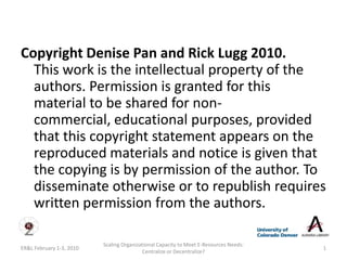 Copyright Denise Pan and Rick Lugg 2010.
  This work is the intellectual property of the
  authors. Permission is granted for this
  material to be shared for non-
  commercial, educational purposes, provided
  that this copyright statement appears on the
  reproduced materials and notice is given that
  the copying is by permission of the author. To
  disseminate otherwise or to republish requires
  written permission from the authors.

                          Scaling Organizational Capacity to Meet E-Resources Needs:
ER&L February 1-3, 2010                                                                1
                                          Centralize or Decentralize?
 
