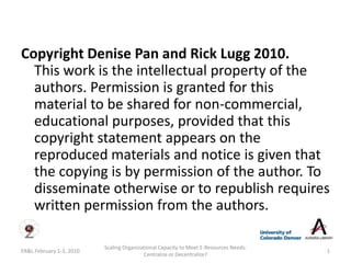 Copyright Denise Pan and Rick Lugg 2010.
  This work is the intellectual property of the
  authors. Permission is granted for this
  material to be shared for non-commercial,
  educational purposes, provided that this
  copyright statement appears on the
  reproduced materials and notice is given that
  the copying is by permission of the author. To
  disseminate otherwise or to republish requires
  written permission from the authors.

                          Scaling Organizational Capacity to Meet E-Resources Needs:
ER&L February 1-3, 2010                                                                1
                                          Centralize or Decentralize?
 