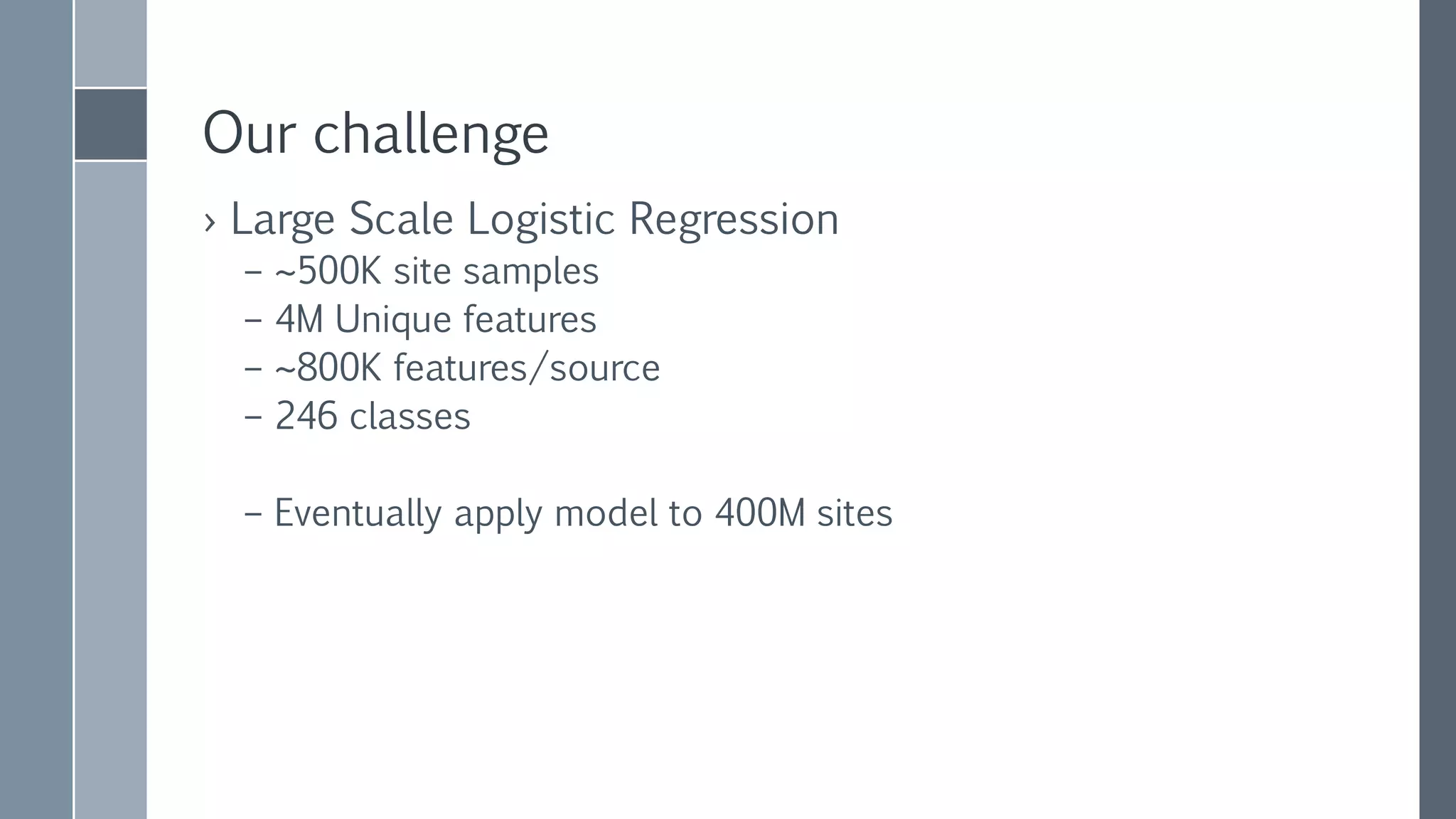 FIRST LOGISTIC
REGRESSION
ATTEMPT
› Only scales up
› Pre-combination of features
reduces coverage
› Runtime: a few days
› Code is complex, and hard to tweak
algorithm
› Bus test
Single machine Java
logistic regression
implementation
 highly optimized
 Manually tuned loss
function
 multi threaded
 Uses plain arrays and
divides "stripes"
between threads
 Works on “summed
features”
 