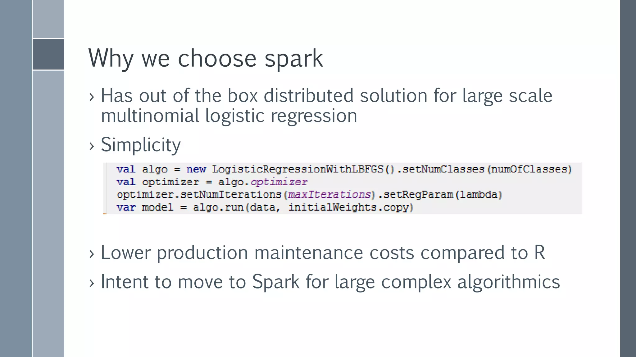 Why we choose spark
› Has out of the box distributed solution for large scale
multinomial logistic regression
› Simplicity
› Lower production maintenance costs compared to R
› Intent to move to Spark for large complex algorithmics
 