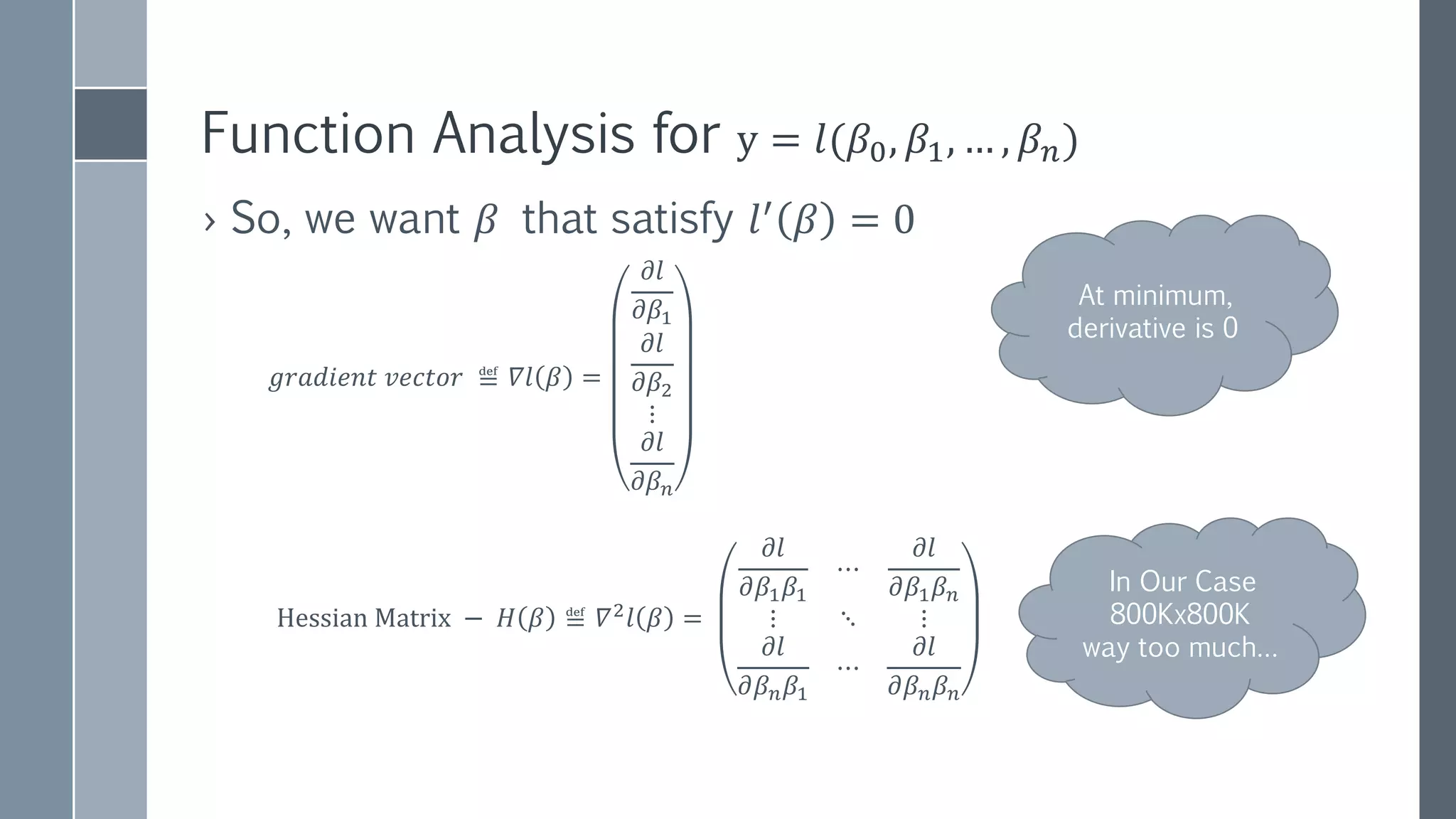 NEWTON’S METHOD
(NEWTON-RAPHSON)
𝑁𝑒𝑤𝑡𝑜𝑛′
𝑠 𝐼𝑡𝑒𝑟𝑎𝑡𝑖𝑜𝑛:
𝑥 𝑘+1=𝑥 𝑘−
𝑓(𝑥 𝑘)
𝑓′(𝑥 𝑘)
𝑈𝑝𝑑𝑎𝑡𝑒 𝑓𝑢𝑛𝑐𝑡𝑖𝑜𝑛 𝑤𝑖𝑡ℎ 𝑜𝑛𝑒 𝑓𝑒𝑎𝑡𝑢𝑟𝑒
𝛽 𝑘+1=𝛽 𝑘−
𝑙′(𝛽 𝑘)
𝑙′′(𝛽 𝑘)
𝑂𝑢𝑟 𝐶𝑎𝑠𝑒: 𝑀𝑢𝑙𝑡𝑖𝑝𝑙𝑒 𝑓𝑒𝑎𝑡𝑢𝑟𝑒𝑠
𝛽 𝑘+1=𝛽 𝑘−𝛻𝑙 𝛽 𝑘 × 𝐻−1
(𝛽 𝑘)
𝐻−1
(𝛽 𝑘) − 𝑖𝑛𝑣𝑒𝑟𝑠𝑒 𝐻𝑒𝑠𝑠𝑖𝑎𝑛 𝑚𝑎𝑡𝑟𝑖𝑥
"NewtonIteration Ani" by Ralf Pfeifer - NewtonIteration_Ani.gif
https://en.wikipedia.org/wiki/Newton's_method
 
