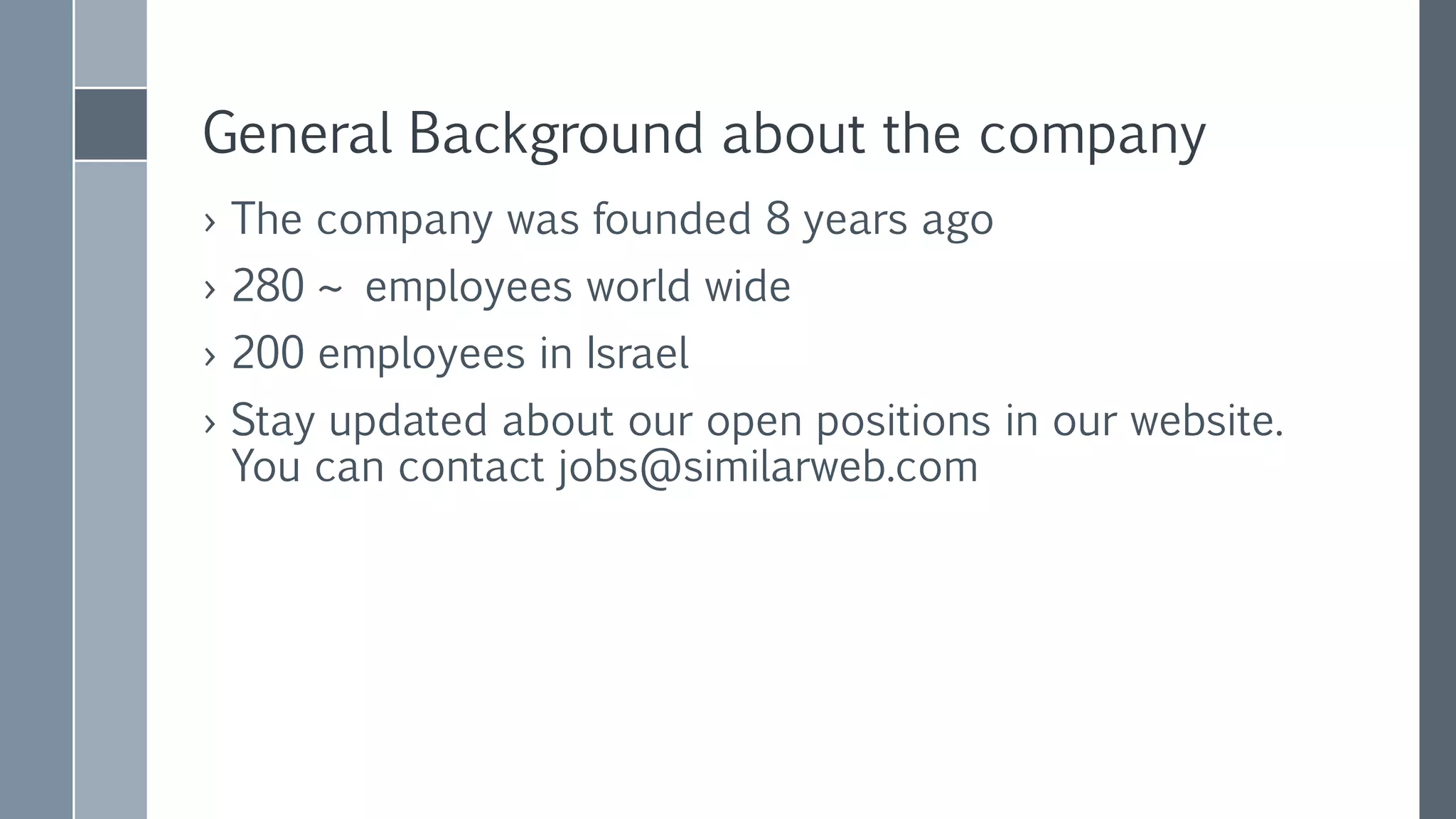 General Background about the company
› The company was founded 8 years ago
› 300 ~ employees world wide
› 240 employees in Israel
› Stay updated about our open positions in our website.
You can contact jobs@similarweb.com
› Nir Cohen – nir@similarweb.com
 