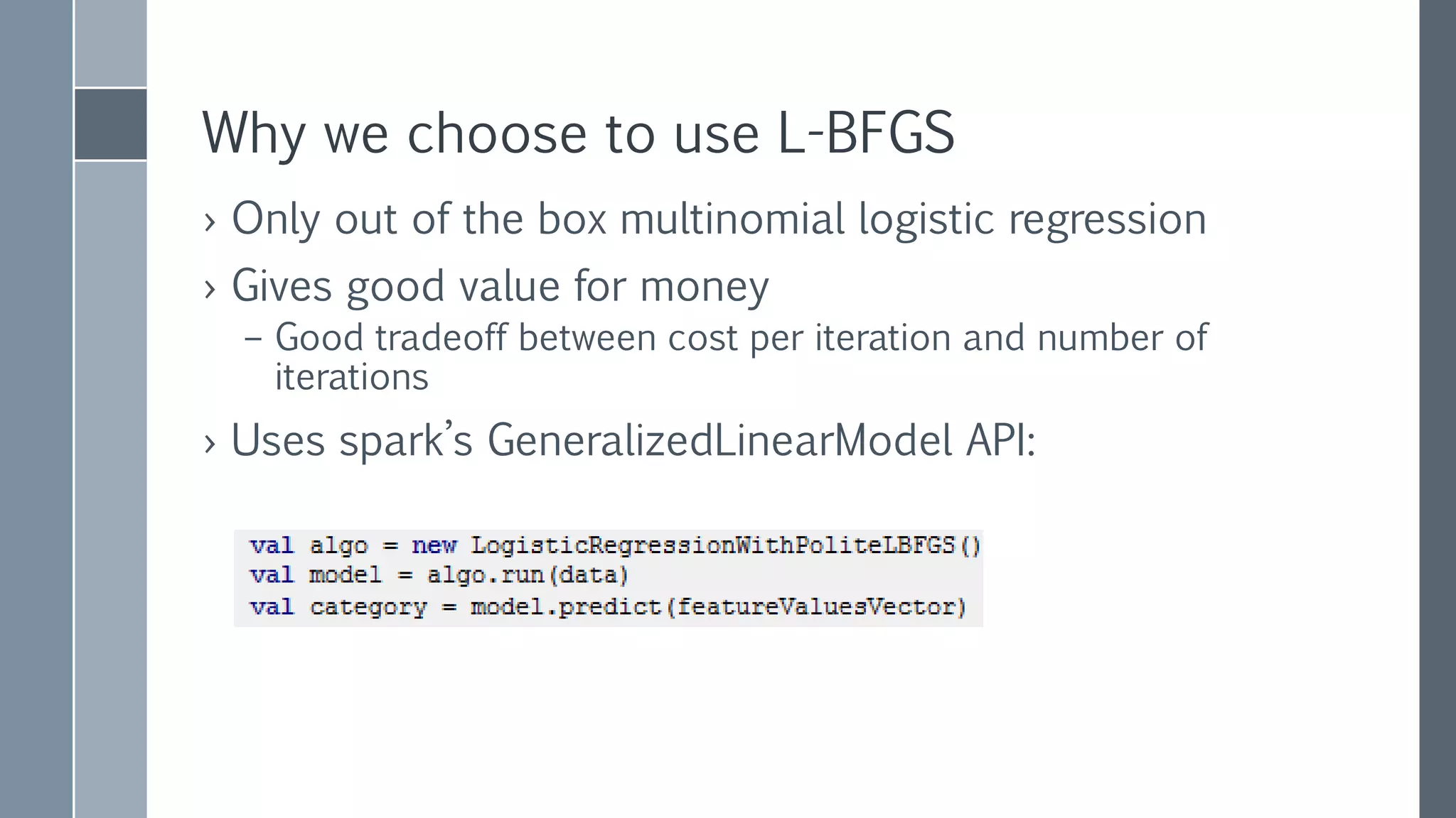 L-BFGS
› L stands for Limited Memory
– Replace 𝐻𝑒𝑠𝑠𝑖𝑎𝑛 which is 𝑀 × 𝑀 matrix
with a few (~10) most recent updates of 𝛻𝑓 𝛽 𝑘 and 𝑓(𝛽 𝑘)
which are 𝑀 sized vectors
› spark.LBFGS
– Distributed wrapper over breeze.LBFGS
– Mostly, distribution of gradient calculation
› Rest is not
› Shipping around the model and collecting gradient values
– Uses L2 regularization
– Scaling Features
 