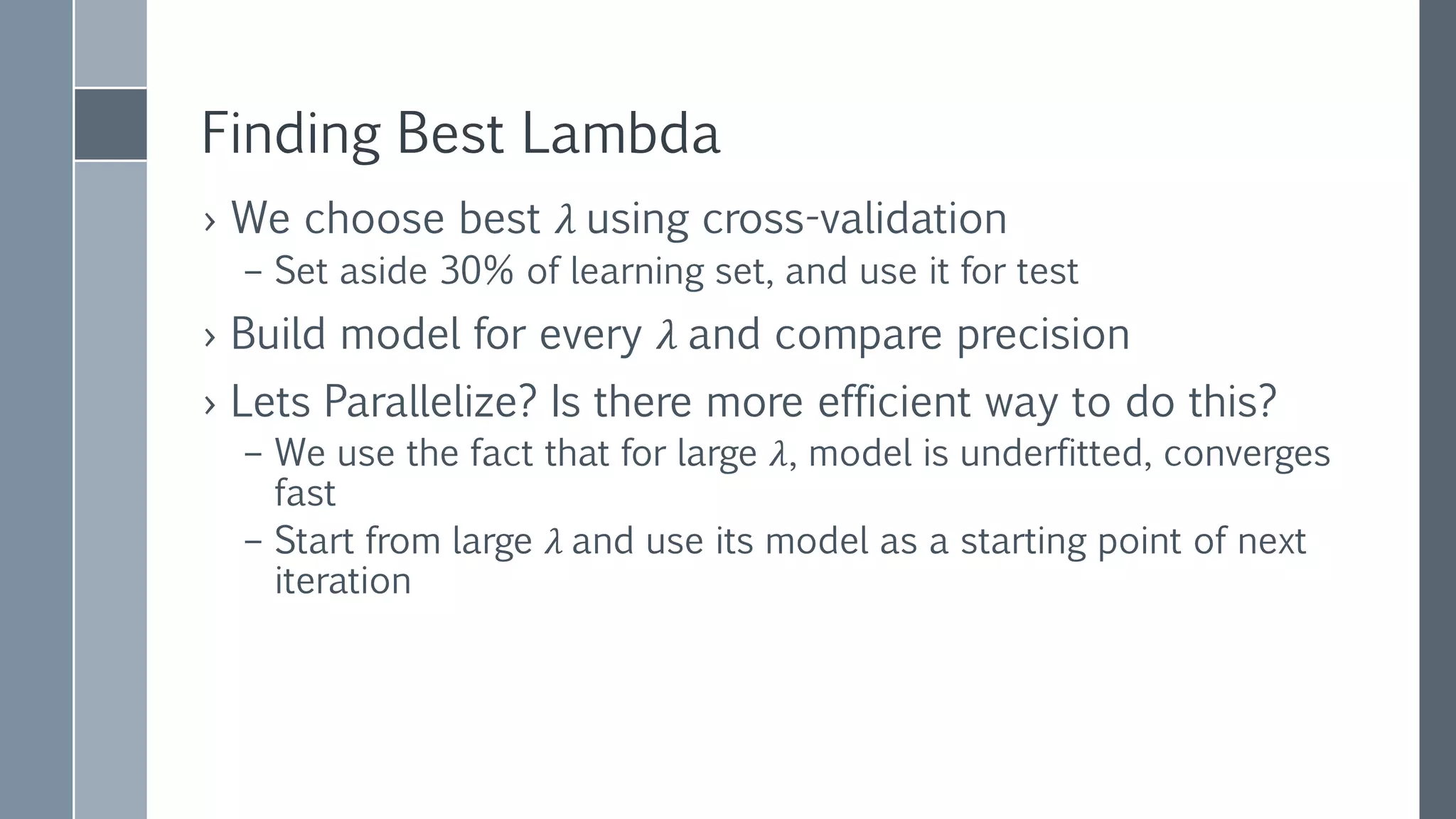 CHOOSING
REGULARIZATION
PARAMETER
Lambda Precision Iterations
25 35.06% 3
12.5 35.45% 12
6.25 36.68% 5
3.125 38.41% 5
1.563 Failure!
0.781 45.87% 13
0.391 50.64% 10
0.195 55.04% 13
0.098 58.33% 17
0.049 60.93% 19
0.024 62.33% 21
0.012 64.30% 25
0.006 65.95% 42
0.003 65.46% 38
 After choosing the best
lambda, we can use
complete learning set to
calculate final model
 Failures can be caused
externally or internally
 Avg iteration time 2 sec
 