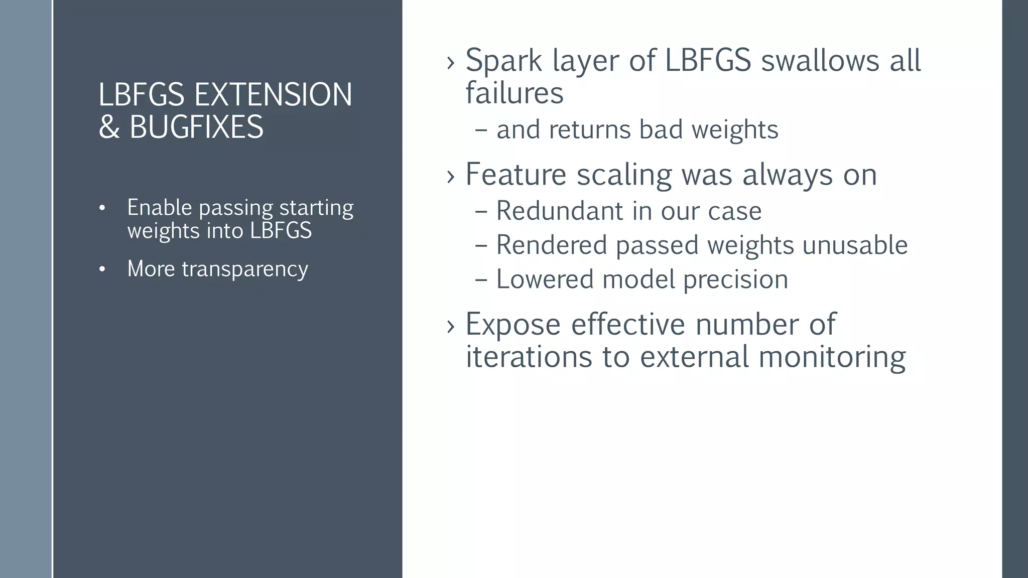 SPARK ADDITIONS
& BUG FIXES
› PoliteLBFGS addition to spark.LBFGS
– 3-5% more precise (for our data)
– 30% faster calculation
› Planning to contribute back to spark
class PoliteLbfgs
extends spark.Lbfgs
Was it worth the trouble?
po·lite : pəˈlīt/
having or showing behavior that is respectful and considerate of
others.
synonyms: well mannered, civil, courteous, mannerly, respectful,
deferential, well behaved
 