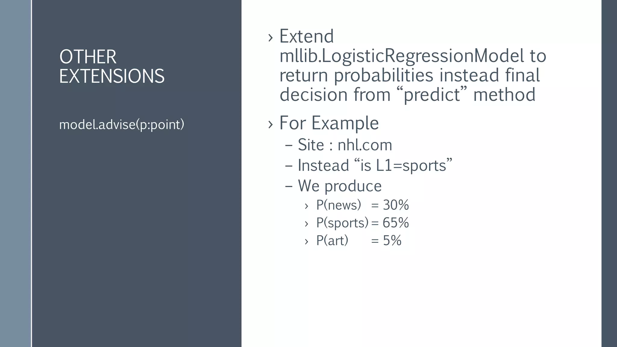 OTHER
EXTENSIONS
› Extend
mllib.LogisticRegressionModel to
return probabilities instead final
decision from “predict” method
› For Example
– Site : nhl.com
– Instead “is L1=sports”
– We produce
› P(news) = 30%
› P(sports) = 65%
› P(art) = 5%
model.advise(p:point)
 