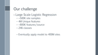FIRST LOGISTIC
REGRESSION
ATTEMPT
› Only scales up
› Pre-combination of features
reduces coverage
› Runtime: a few days
› Code is complex, and hard to tweak
algorithm
› Bus test
Single machine Java
logistic regression
implementation
 highly optimized
 Manually tuned loss
function
 multi threaded
 Uses plain arrays and
divides "stripes"
between threads
 Works on “summed
features”
 