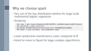 Why we choose spark
› Has out of the box distributed solution for large scale
multinomial logistic regression
› Simplicity
› Lower production maintenance costs compared to R
› Intent to move to Spark for large complex algorithmics
 