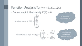 NEWTON’S METHOD
(NEWTON-RAPHSON)
𝑁𝑒𝑤𝑡𝑜𝑛′
𝑠 𝐼𝑡𝑒𝑟𝑎𝑡𝑖𝑜𝑛:
𝑥 𝑘+1=𝑥 𝑘−
𝑓(𝑥 𝑘)
𝑓′(𝑥 𝑘)
𝑈𝑝𝑑𝑎𝑡𝑒 𝑓𝑢𝑛𝑐𝑡𝑖𝑜𝑛 𝑤𝑖𝑡ℎ 𝑜𝑛𝑒 𝑓𝑒𝑎𝑡𝑢𝑟𝑒
𝛽 𝑘+1=𝛽 𝑘−
𝑙′(𝛽 𝑘)
𝑙′′(𝛽 𝑘)
𝑂𝑢𝑟 𝐶𝑎𝑠𝑒: 𝑀𝑢𝑙𝑡𝑖𝑝𝑙𝑒 𝑓𝑒𝑎𝑡𝑢𝑟𝑒𝑠
𝛽 𝑘+1=𝛽 𝑘−𝛻𝑙 𝛽 𝑘 × 𝐻−1
(𝛽 𝑘)
𝐻−1
(𝛽 𝑘) − 𝑖𝑛𝑣𝑒𝑟𝑠𝑒 𝐻𝑒𝑠𝑠𝑖𝑎𝑛 𝑚𝑎𝑡𝑟𝑖𝑥
"NewtonIteration Ani" by Ralf Pfeifer - NewtonIteration_Ani.gif
https://en.wikipedia.org/wiki/Newton's_method
 