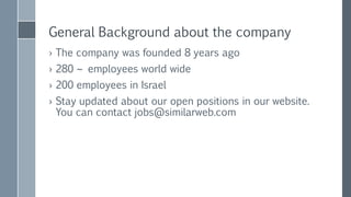 General Background about the company
› The company was founded 8 years ago
› 300 ~ employees world wide
› 240 employees in Israel
› Stay updated about our open positions in our website.
You can contact jobs@similarweb.com
› Nir Cohen – nir@similarweb.com
 