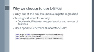 L-BFGS
› L stands for Limited Memory
– Replace 𝐻𝑒𝑠𝑠𝑖𝑎𝑛 which is 𝑀 × 𝑀 matrix
with a few (~10) most recent updates of 𝛻𝑓 𝛽 𝑘 and 𝑓(𝛽 𝑘)
which are 𝑀 sized vectors
› spark.LBFGS
– Distributed wrapper over breeze.LBFGS
– Mostly, distribution of gradient calculation
› Rest is not
› Shipping around the model and collecting gradient values
– Uses L2 regularization
– Scaling Features
 